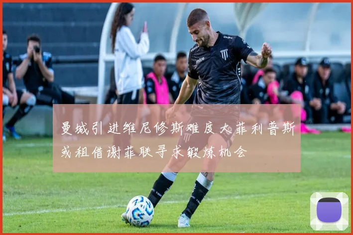 曼城引进维尼修斯难度大菲利普斯或租借谢菲联寻求锻炼机会