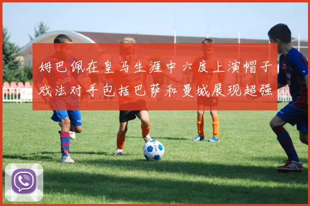 姆巴佩在皇马生涯中六度上演帽子戏法对手包括巴萨和曼城展现超强攻击力